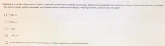 2. Na lógica de predicados differenciamos o sujeito e o predicado e preservamos o conteúdo da proposição.Utilizamos letras minusculas para representar os objetos e letras maidsculas para os predicados.
Com base no exposto qual das alternativas urna possivel transcriçio simbdica para a situaçlo a proposição João foi à escola ou Marla fol à igreja?
A. Ejvlm
B. Ej Alm
C. Ejlm
D. El Ajm
E. Nào há relação lógica entre os elementos, por isso nào é possivel vel representar simbolicamente.