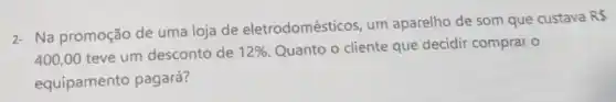 2- Na promoção de uma loja de eletrodomésticos, um aparelho de som que custava
RS
400,00 teve um desconto de 12%  Quanto o cliente que decidir comprar o
equipamento pagará?