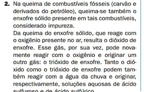 2. Na queima de combustiveis fósseis (carvão e
derivados do petróleo), queima -se também o
enxofre sólido presente em tais combustíveis,
considerado impureza.
Da queima do enxofre sólido , que reage com
oxigênio presente no ar, resulta o dióxido de
enxofre. Esse gás, por sua vez , pode nova
mente reagir com o oxigênio e originar um
outro gás: 0 trióxido de enxofre. Tanto o dió-
xido como o trióxido de enxofre podem tam-
bém reagir com a água da chuva e originar,
respectivame nte, soluções ; aquosas de ácido
sulfu roso e de ácido sulfurico