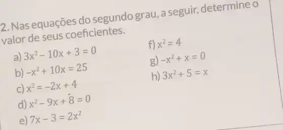 2. Nas equações do segundo grau, a seguir,determine o
valor de seus coeficientes.
a) 3x^2-10x+3=0
b) -x^2+10x=25
c) x^2=-2x+4
d) x^2-9x+8=0
e) 7x-3=2x^2
f) x^2=4
g) -x^2+x=0
h) 3x^2+5=x