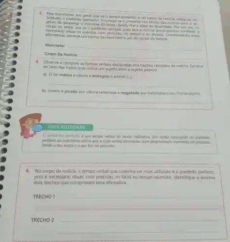 2. Nas manchetes, em geral, usa-se o tempo presente, e no corpo da notícia, utiliza-se, so-
bretudo, o (passado). Emprega-se o presente nos títulos das notícias com o ob-
jetivo de despertar o dando-lhe a ideia de atualidade. Por sua vez,no
corpo do texto, usa-se o pretérito para que a notícia possa parecer confiável, é
necessário situar os eventos, com precisão, no tempo e no espaço Comprovando essas
afirmativas, escreva um trecho da manchete e um do corpo da notícia.
Manchete:
__
Corpo Da Notícia:
__
3.Observe e compare as formas verbais destacadas nos trechos retirados da notícia. Escreva
ao lado das frases qual indica um sujeito ativo e sujeito passivo.
a) 0 tio matou a vibora e entregou o animal [...].
__
b) Jovem é picado por vibora venenosa e resgatado por helicóptero em Florianópolis.
__
PARA RELEMBRAR
pretérito perfeito é um tempo verbal do modo indicativo. Um verbo conjugado no pretérito
perfeito do indicativo indica que a ação verbal aconteceu num determinado do passado,
tendo o seu início e o seu fim no passado.
4.No corpo da notícia, o tempo verbal que costuma ser mais utilizado é o pretérito perfeito
pois é necessário situar,com precisão, os fatos no tempo ocorrido Identifique e escreva
dois trechos que comprovam essa afirmativa.
TRECHO 1
TRECHO 2
__