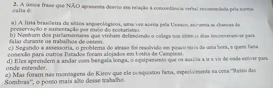 2. A única frase que NĂO apresenta desvio em relação à concordância verbal recomendada pela norma
culta é:
a) A lista brasileira de sítios arqueológicos ; uma vez aceita pela Unesco, aunenta as chances de
preservação e meio do ecoturismo.
b) Nenhum dos parlamentares que vinham defendendo o colega nos últim->s dias inscreveram-se para
falar durante os trabalhos' de ontem.
c) Segundo a assessoria, o problema do atraso foi resolvido em pouco mais de uma hora, e quem faria
conexão para outros Estados foram alojados em hotéis de Campinas.
d) Eles aprendem a andar com bengala longa, o equipamento que os auxilia a ir e vir de onde estiver para
onde entender.
e) Mas foram nas montagens do Kirov que ele conquistou fama , especialmente na cena "Reino das
Sombras", o ponto mais alto desse trabalho.