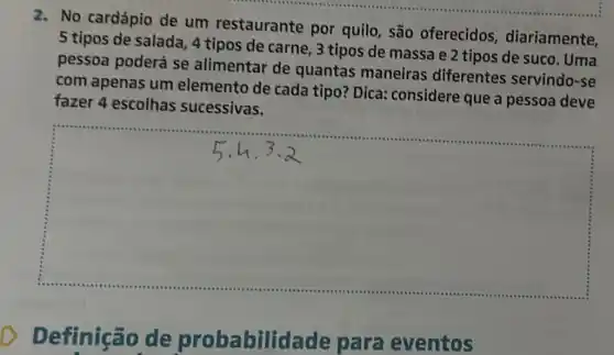 2. No cardápio de um restaurante por quilo, são oferecidos diariamente,
5 tipos de salada , 4 tipos de carne , 3 tipos de massa e 2 tipos de suco . Uma
pessoa poderá se alimentar de quantas maneiras diferentes servindo-se
com apenas um elemento de cada tipo? Dica considere que a pessoa deve
fazer 4 escolhas sucessivas.
square 
Definição de probabilid ade para eventos