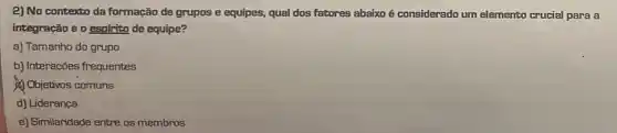 2) No contexto da formação de grupos e equipes, qual dos fatores abaixo é considerado um elemento crucial para a
integração e o espirito de equipe?
a) Tamanho do grupo
b) Interações frequentes
Objetivos comuns
d) Liderança
e) Similaridade entre os membros