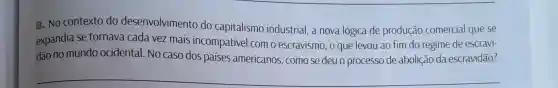 2. No contexto do desenvolvimento do capitalismo industrial , a nova lógica de produção comercial que se
expandia se tornava cada vez mais incompativel com o escravismo, o que levou ao fim do regime de escravi-
dão no mundo ocidental. No caso dos países americanos, como se deu o processo de abolição da escravidão?
__