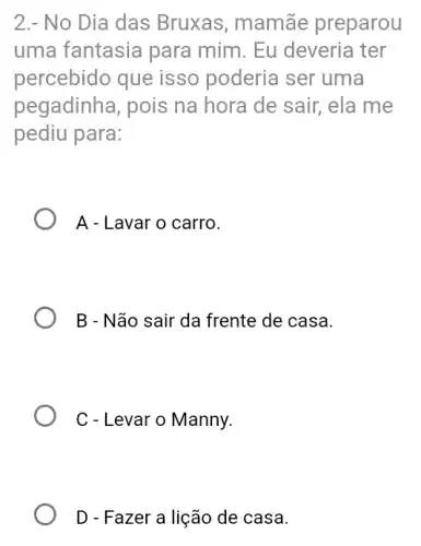 2.- No Dia das Bruxas, mamãe preparou
uma fantasia para mim. Eu deveria ter
percebido que isso poderia ser uma
pegadinha, pois na hora de sair, ela me
pediu para:
A - Lavar o carro.
B - Não sair da frente de casa.
C - Levar o Manny.
D - Fazer a lição de casa.