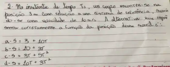 2. No instante de temps To, un coppo encontra-se na posiçāo 3 mathrm(~m) Com relaçao a um sistema de referencia, movin do - se com velocidade de 10 mathrm(~m) / mathrm(s) . A alternativa que repre semter corretamente a funçōs da posicãs dessa naxil é:
[

a-5=3+10 T 
b-5=20+3 T 
c-5=3 T+5 T^2 
d-5=20 T+3 T^2

]