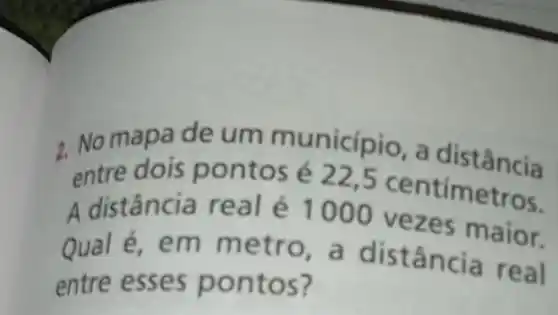 2. No mapa de um município, a distância
entre dois pontos é22.5 centimetros.
A distância real é 1000 vezes maior.
Qual é, em m etro, a distâ ncia real
entre esses po ntos?