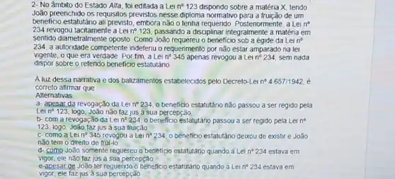 2- No âmbito do Estado Alfa, foi editada a Lei n^circ 123 dispondo sobre a matéria X. tendo
João preenchido os requisitos previstos nesse diploma normativo para a fruição de um
benefício estatutário ali previsto, embora não o tenha requerido Posteriormente, a Lei n^circ 
234 revogou Lei n^circ 123 passando a disciplinar integralmente a matéria em
sentido diametralmente oposto Como João o beneficio sob a égide da Lein
234, a autonidade competente indeferiu o requerimento por não estar amparado na lei
vigente, o que era verdade. Por fim, a Lei n^circ 345 apenas revogou a Lei n^circ 234 sem nada
dispor sobre o referido beneficio estatutáno
A luz dessa narrativa e dos balizamentos estabelecidos pelo Decreto-Let n^circ  4657/1942, é
correto afirmar que
Alternativas
a- apesar da revogação da Lei n^circ 234 0 beneficio estatutário não passou a ser regido pela
Lei n^circ  123, logo, João não faz jus à sua percepção.
b- com a revogação da Lein? 234 o beneficio estatutário passou a ser regido pela Lei no
123, logo, João faz jus à sua fruição
c-como a Lei n^circ 345 revogou a Lei n^circ  234, o beneficio estatutǎno deixou de existir e João
não tem o direito de truí-lo
d- como-João somente requereu o beneficio estatutário quando a Lei n^circ 234 estava em
vigor, ele não taz jus à sua percepção
e-apesar de João ter requendo o beneficio estatutário quando a Lei n^circ  234 estava em
vigor, ele faz jus à sua percepção