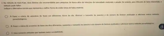 2. No método de Kato-Katz duas lâminas sào recomendadas para pesquisas de busca ativa de infecçōes de Intensidade moderada e pesada No entanto, para infecçóes de babxa intensidade, o
método pode falhar.
Indique a alternativa correta que representa a melhor forma de avaliar áreas de baixa endemla.
A. Fazer a coleta de amostras de fezes em diferentes horas do dia, diminuir o tamanho da amostra e do nómero de laminas analisadas e adicionar outros métodos
parasitológicos;
B. Fazer a coleta de amostras de fezes em dias diferentes, aumentaro tamanho da amostra
e do número de lâminas analisadas e adicionar outros métodos parasitológicos;
C. Usar somente métodos que tenham maior sensibilidade.