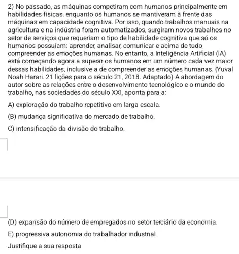 2) No passado, as máquinas competiram com humanos principalmente em
habilidades fisicas, enquanto os humanos se mantiveram à frente das
máquinas em capacidade cognitiva. Por isso, quando trabalhos manuais na
agricultura e na indústria foram automatizados, surgiram novos trabalhos no
setor de serviços que requeriam o tipo de habilidade cognitiva que só os
humanos possuiam: aprender,analisar, comunicar e acima de tudo
compreender as emoções humanas. No entanto, a Inteligência Artificial (IA)
está começando agora a superar os humanos em um número cada vez maior
dessas habilidades, inclusive a de compreender as emoções humanas. (Yuval
Noah Harari. 21 lições para o século 21 , 2018. Adaptado)A abordagem do
autor sobre as relações entre o desenvolviment o tecnológico e o mundo do
trabalho, nas sociedades do século XXI, aponta para a:
A) exploração do trabalho repetitivo em larga escala.
(B) mudança significativa do mercado de trabalho.
C) intensificação da divisão do trabalho.
(D) expansão do número de empregados no setor terciário da economia.
E) progressiva autonomia do trabalhador industrial.
Justifique a sua resposta