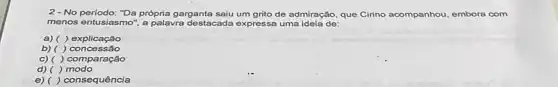 2 - No período: "Da própria garganta saiu um grito de admiração, que Cirino acompanhou, embora com
menos entusiasmo", a palavra destacada expressa uma ideia de:
a) ()explicação
c) ( )comparação
d)( ) modo
e) () consequência