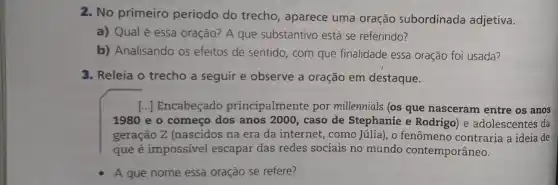 2. No primeiro período do trecho, aparece uma oração subordinada adjetiva.
a) Qual é essa oração? A que substantivo está se referindo?
b) Analisando os efeitos de sentido, com que finalidade essa oração foi usada?
3. Releia o trecho a seguir e observe a oração em destaque.
[...] Encabeçado principalmente por millennials (os que nasceram entre os anos
1980 e o começo dos anos 2000, caso de Stephanie e Rodrigo e adolescentes da
geração Z (nascidos na era da internet, como Júlia), o fenômeno contraria a ideia de
que é impossivel escapar das redes sociais no mundo contemporâneo.
A que nome essa oração se refere?