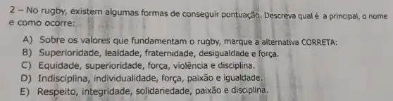 2 - No rugby,existem algumas formas de conseguir pontuação Descreva qualé a principal , o nome
e como ocorre:
A) Sobre os valores que fundamentam o rugby,marque a alternativa CORRETA:
B) Superioridade , lealdade, fraternidade , desigualdade e força.
C) Equidade , superioridade, força violência e disciplina.
D) Indisciplina , individualidade, força , paixão e igualdade
E) Respeito, integridade , solidariedade, paixão e disciplina.