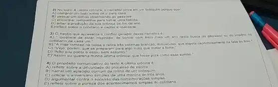 2) No texto A ultima crônick o narrador entra em um botequim porque quer
A) comprar um bolo antes de ir para casa
B) passar um tompo observando as pessoas.
C) encontrar companhia para tomar uma bebida.
D) adiar a produção da sua crônica de fim de ano
E)refletir sobre o colidiano e captar a realidade.
3) O Irecho que apresents o conflito gerador dessa narrativa 6:
Gostaria de estar inspirado de coroar com êxilo mals um ano nesta busca do pitoresco ou do irrisóno no
cotidiano de cada um."
A mae remexe na bolsa e retira trés velinhas brancas, minusculas, que espeta caprichosamente na falls do bolo."
C) "Vejo, porém, que se preparam para algo mals que matar 3 fome."
D) "Não sou pocta e estou sem assunto."
E)"Assim eu quereria minha última crônica: que fosse pura como esse sorriso."
4) O propósito comunicativo do texto A ultima crónica 6
processo de escrita.
B) narrar um episódio comum da rotina de um botequim.
C) criticar o aniversáno simples de uma menina de trés anos.
D) argumentar contra
das comemoraçōes simples
E) refletir sobre a pureza dos acontecimentos simples do cotidiano