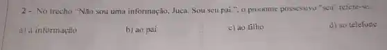 2- No trecho "Não sou uma informação, Juca Sou seu pai.", 0 pronome possessivo "seu" refere-se:
a) à informação
b) ao pai
c) ao filho
d) ao telefone