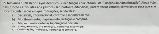 2- Nos anos 1920 Henri Fayol identificou cinco funções que chamou de "Funções da Administração . Ainda hoje,
tais funções atribuidas aos gestores são bastante difundidas porém vários estudos convergiram para que elas
foram condensadas em quatro funções, sendo elas:
a) Decisorial, informacional controle e monitoramento.
b) Monitoramento , mapeamento, licitação e compras.
c)direção e decisão.
d) Planejamento, organização liderança e controle.
e) Ordenação,inovação, liderança e controle.