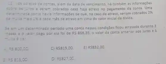 2. Nos boletos de contas, além da data de vencimento, há também as informações
sobre os juros a serem cobrados caso haja atraso no pagamento da conta. Uma
ceterminada conta havia informações de que, no caso de atraso, seriam cobrados 2% 
ce multa mais 1%  a cada mês de atraso em cim a do valor inicial da dívida.
seemum determinado período uma conta nessas condições ficou atrasada durante 3
meses e o vaior pago por ela foi de R 868,35 o valor da conta anterior aos juros e à
multa é ce:
RS800,00
C) RS819,00.
E) R 832,00
3 =58:5,00
D RS827,00