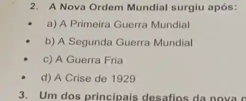 2. A Nova Ordem Mundial surgiu após:
a) A Primeira Guerra Mundial
b) A Segunda Guerra Mundial
c) A Guerra Fria
d) A Crise de 1929
3. Um dos principais desafios da nova o