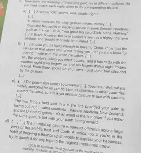 2. Now learn the meaning of these four gestures in different cultures. As
you read, match each explanation to its corresponding picture.
a) () A simple "OK" seems.well, simple, right?
()
In Japan, however, the okay gesture means money
[ldots ]
It can also be used in an insulting fashion in some Western countries,
such as France - as in, "You great big zero. Zilch. Nada Nothing."
[...] In Brazil, however,the okay symbol is seen as a highly offensive
gesture, and should definitely be avoided. ()
b) () Should you be lucky enough to travel to China, know that the
vendor at that street stall is not telling you that you're a loser for
playing it safe with the onion pancakes. ()
No, the vendor's telling you what it costs... and it has to do with the
number eight (two fingers up, and ten fingers minus eight fingers
is two). From there., you're on your own - just don't feel offended
by the gesture.
()
c) () The peace sign seems so universal [ldots ] doesn't it? Well what's
widely accepted for us can be seen as offensive in other countries
around the world, so this is yet another gesture to use with caution.
[ldots ]
The two fingers held aloft in a V are fine provided your palm is
facing out, but in some countries - namely, Australia , New Zealand,
and the United Kingdom - it's an insult of the first order if you make
the same gesture but with your palm facing inward.
d) ( ( )[ldots ]
The thumbs up gesture is seen as offensive across large
parts of the Middle East and South America, too. If you're in the
habit of throwing a thumbs up at people to express your happiness,
try to quash it for any trips to the regions mentioned above.
CRISLIP, Kathleen. Hand gestures in the world with
meaning. Available at:https://