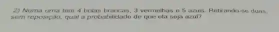 2) Numa urna tem 4 bolas brancas, 3 vermelhas e 5 azuis. Retirando -se duas.
sem reposição qual a probat ilidade de que ela seja azul?