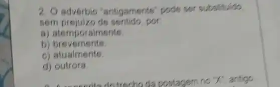 2. O adverbio "antigamente" pode ser substituido.
sem prejuizo de sentido, por:
a)atemporalments.
b) bre
C)atualments.
d) outrora