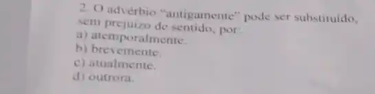 2. O advérbio "antigamente "pode ser substituido,
sem prejuizo de por:
a) atemporalmente.
b) brevemente
c) atualmente.
d) outrora.