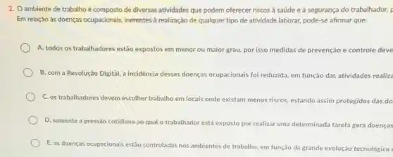 2. O ambiente de trabalho é composto de diversas atividades que podem oferecer riscos à saúde e à segurança do trabalhador, F
Em relação às doenças ocupacionais, inerentes à realização de qualquer tipo de atividade laborar,pode-se afirmar que:
A. todos os trabalhadores estão expostos em menor ou maior grau, por isso medidas de prevenção e controle deve
B. com a Revolução Digital, a incidência dessas doenças ocupacionais foi reduzida, em função das atividades realiza
C. os trabalhadores devem escolher trabalho em locais onde existam menos riscos, estando assim protegidos das do
D. somente a pressão cotidiana ao qual o trabalhador está exposto por realizar uma determinada tarefa gera doenças
E. as doenças ocupacionais estão controladas nos ambientes de trabalho em função da grande evolução tecnológica