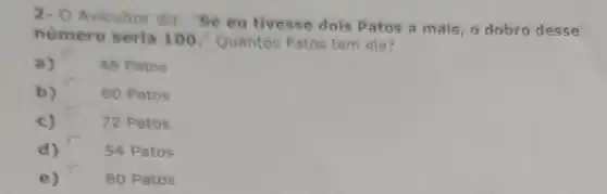 2- O Avicultor diz: "Se eu tivesse dois Patos a mais, o dobro desse
numero seria 100." Quantos Patos tem ele?
a)	48 Patos
b) 60 Patos
c)	72 Patos
d)	54 Patos
e)	80 Patos