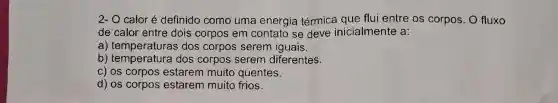 2- O caloré definido como uma energia térmica que flui entre os corpos O fluxo
de calor entre dois corpos em contato se deve inicialmente a:
a) temperaturas dos corpos serem iguais.
b)dos corpos serem diferentes.
c) os corpos estarem muito quentes.
d) os corpos estarem muito frios.