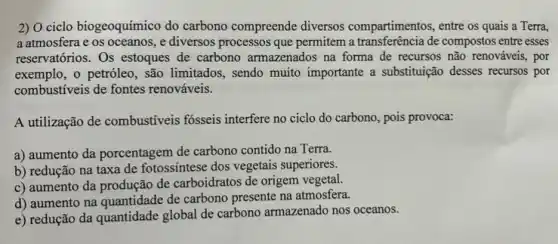 2) O ciclo biogeoquímico do carbono compreende diversos compartimentos, entre os quais a Terra,
a atmosfera e os oceanos, e diversos processos que permitem a transferência de compostos entre esses
reservatórios. Os estoques de carbono armazenados na forma de recursos não renováveis, por
exemplo, o petróleo, são limitados, sendo muito importante a substituição desses recursos por
combustíveis de fontes renováveis.
A utilização de combustíveis fosseis interfere no ciclo do carbono, pois provoca:
a) aumento da porcentagem de carbono contido na Terra.
b) redução na taxa de fotossíntese dos vegetais superiores.
c) aumento da produção de carboidratos de origem vegetal.
d) aumento na quantidade de carbono presente na atmosfera.
e) redução da quantidade global de carbono armazenado nos oceanos.