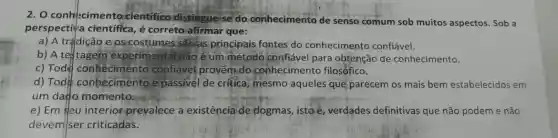 2. O conhecimento cientifico distingue-se do conhecimento de senso comum sob muitos aspectos. Sob a
perspectiva científica ,é correto afirmar que:
a) A tradigão e os costumes são as principais fontes do conhecimento confiável.
b) A tel tagem experimental não é um método confiável para obtenção de conhecimento.
c) Tod conheciment confiável provem do conhecimento filosófico.
d) Tod conhecimento é passivel de critica mesmo aqueles que parecem os mais bem estabelecidos em
um dato momento:
e) Em eu interior prevalece a existência de dogmas , isto é, verdades definitivas que não podem e não
devem/ser criticadas.