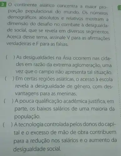 2 O continente asiático concentra a maior pro-
porção populacional do mundo.Os números
demográficos absolutos e relativos mostram a
dimensão do desafio no combate à desigualda-
de social, que se revela em diversos segmentos.
Acerca desse tema, assinale V para as afirmações
verdadeiras e F para as falsas.
() As desigualdades na Asia ocorrem nas cida-
des em razão da extrema aglomeração, uma
vez que o campo não apresenta tal situação.
() Em certas regiōes asiáticas , o acesso à escola
revela a desigualdade de gênero, com des-
vantagens para as meninas.
() A pouca qualificação acadêmica justifica, em
parte, os baixos salários de uma maioria da
população.
() A tecnologia controlada pelos donos do capi-
tal e o excesso de mão de obra contribuem