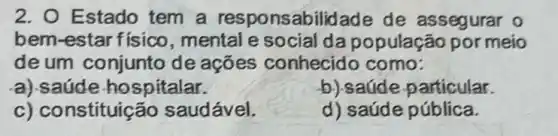 2. O Estado tem a abilidade de assegurar 0
bem-estar físico , mental e social da população por meio
de um conjunto de ações conhecido como:
a).saúde hospitalar.
b) saúde particular.
c) constituic ão saudável.
d) saúde pública.