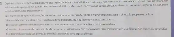 2 O gênero do texto de Greta é um discurso. Esse gênero tem como característica um prévio planejamento escrito e ele é concretizado em sua leitura em
um momento especifico. No caso de Creta, o discurso foi lido na abertura do encontro das Naçōes Unidas em Nova lorque. Assim , o gênero discurso tem
como características predominantes
a) a exposição de ações e observações, de modo a indicar aspectos,características detalhes singulares de um objeto, lugar,pessoa ou fato.
b) busca defenderuma ideia e, por isso é baseado na argumentação e no desenvolvimento de um tema.
c) pretende apresentar informações sobre um tema e que tem como estrutura básica o clímaxe desfecho.
d) a explicação eo modo de realização de algo, como uma instrução que tem como recurso linguístico marcante a utilização dos verbos no imperativo
e) o desenvolvimento de um enredo e elementos necessários como espaço e tempo.