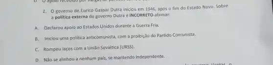 2. O governo de Eurico Gaspar Dutra iniciou em 1946, após o fim do Estado Novo .Sobre
a política externa do governo Dutra é INCORRETO afirmar:
A.Declarou apoio ao Estados Unidos durante a Guerra Fria.
B.Iniciou uma política anticomunista, com a proibição do Partido Comunista.
C. Rompeu laços com a União Soviética (URSS).
D. Não se alinhou a nenhum país, se mantendo independente.