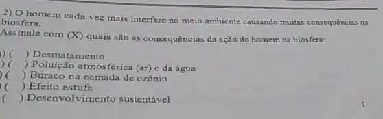 2) O homem cada vez mais interfere no meio ambiente causando muitas consequências na
biosfera.
Assinale com (X)
quais são as consequências da ação do homem na biosfera:
) () Desmatamento
c () Poluição atmos férica (ar) e da água
() Buraco na camada de ozônio
c () Efeito estufa
() Desenvolvimento sustentável