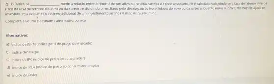 2) O Indice de __ mede a relação entre o retorno de um ativo ou de uma carteira e o risco associado. Ele é calculado subtraindo-se a taxa de retorno livre de
risco da taxa de retorno do ativo ou da carteira e dividindo o resultado pelo desvio padrão (volatilidade) do ativo ou da carteira. Quanto maior o Indice, melhor;ele ajuda os
investidores a avallar se o retorno adicional de um investimento justifica o risco extra assumido.
Complete a lacuna e assinale a alternativa correta.
Alternativas:
a) Indice de IGPM (indice geral depreço de mercado)
b) Indice de Sharpe
c) Indice de IPC (indice de preço ao consumidor)
d) Indice de IPCA (indice de preço ao consumidor amplo)
e) Indice de Taylor