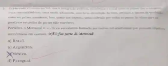 2. O Mercado Comum do Sul visa a integracin politica, coun mica a mocial entre integram
Para isso estabeleceu uma unilio aduancira, com live circulacile de bens servigos e fatores de producto
entre os paises membros bem como um imposto unico cobrado por todos os paises do bloco para os
produtos oriundos de paises nào membros.
Portanto, o Mercosul um bloco economico formado por naçbes sul americanas que possuem objetivos
economicos em comum . Noto faz parte do Mercosul:
a) Brasil.
b) Argentina.
México.
d) Paraguai.