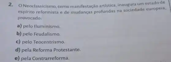 2. O Neoclassicismo como manifestação artística, inaugura um estado de
espírito reformista e de mudanças profundas na sociedade europeia,
provocado:
a) pelo lluminismo.
b) pelo Feudalismo.
c) pelo Teocentrismo.
d) pela Reforma Protestante.
e) pela Contrarreforma.