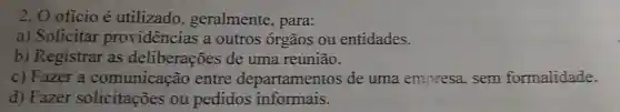 2. O oficio é utilizado , geralmente , para:
a) Solicitar providências a outros órgãos ou entidades.
b) Registrar as deliberações de uma reunião.
c) Fazer a comunicação entre departamentos de uma empresa, sem formalidade.
d) Fazer solicitações ou pedidos informais.