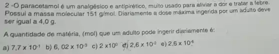 2 -O paracetamolé um analgésico e muito usado para aliviar a dor e tratar a febre.
Possui a massa molecular 151g/mol Diariamente a dose máxima ingerida por um adulto deve
ser igual a 4 , 0 g.
A quantidade de matéria, (mol) que um adulto pode ingerir diariamente é:
a) 7,7times 10^-1 b) 6,02times 10^-3 c) 2times 10^0 2,6times 10^-2 e) 2,6times 10^-6