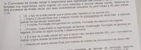 2- O processo de divisão celular é responsável pela reprodugao das Cellular
funçōes nos organismos como originar um novo individuo e renovar células mortas. Relacione os
processos celular com suas características colocando (A) para mitose e (B) para melose.
(1,2)
() E o tipo de divisão celular que a célula-mắe haploide
Origina 2 células -filhas com o mesmo número de cromossomos da célula-máe., é realizada
()
(n) ou diploide (2n).
quando há reprodução assexuada.
() Funçōes:Formação dos gametas em animais; Formação dos esporos nos vegetais
() Funçōes Crescimento e regeneração de tecidos ; Cicatrização Formação de gametas em
vegetais; Divisões do zigoto durante o desenvolvimento.
() Eo tipo de divisão celular em que a célula mãe sempre diploide (2n), com cromossomos
duplos, origina através de duas divisões sucessivas.
() Resulta em quatro células filhas com metade do número de cromossomos da célula máe.