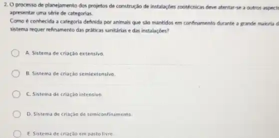 2. O processo de planejamento dos projetos de construção de instalaçóes zootécnicas deve atentar-se a outros aspect
apresentar uma série de categorias.
Como é conhecida a categoria definida por animais que sáo mantidos em confinamento durante a grande maloria d
sistema requer refinamento das práticas sanitárias e das instalaçóes?
A. Sistema de criação extensivo
B. Sistema de criaçáo semiextensivo.
C. Sistema de criação intensivo.
D. Sistema de criação de semiconfinamento
E. Sistema de criação em pasto livre.