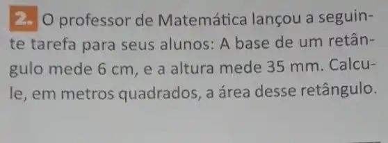 2. O professor de Matemática lançou a seguin-
te tarefa para seus alunos: A base de um retân-
gulo mede 6 cm ,e a altura mede 35 mm. Calcu-
le, em metros quadrados, a área desse retângulo.