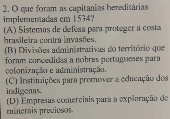 2. O que foram as capitanias hereditárias
implementadas em 1534?
(A)istemas de defesa para proteger a costa
brasileira contra invasões.
(B) D ivisões administrativas do território que
foram concedidas a nobres portugues es para
colonização e administração.
(C) Instituições para promover a educaçã dos
indigenas.
(D) Empresas comerciais para a exploração de
minerais preciosos.