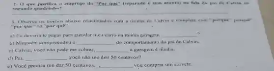 2. O que justifica o emprego do "Por que" (separado e sem acento) as fuls do paide Calvin no
segundo quadrinho?
3. Observe os trechos abaixo relacionados com. a tirinha de Calvin e complete com porque", porqui",
"por que" ou "por quê".
c)
a) Eu deveria tc pagar para guardar meu carro na ininha garagem __
b) Ninguém compreendeu o __ do comportamento do pai de Calvin.
c) Calvin, voce nào pode me cobrar. __ a garagem é minha.
d) Pai. __ yocê não me deu 50 centavos?
e) Você precisa me dar 50 centavos, __ vou comprar um sorvete.