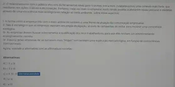 2) O relacionamento com o público alvo nos dá ferramentas táteis para criarmos trocarmos estabelecermos uma conexão mais forte.que
resultarão em açōes criativas e de inovação. Portanto , cada vez mais as empresas estão sendo levadas a adotarem novas posturas e medidas
através de uma consciência mais ecológica em relação ao meio ambiente Sobre esses aspectos:
1- A forma como a empresa lida com o meio ambiente também é uma frente de atuação da comunicação empresarial.
II- Não é estratégico que as empresas invistam em ampla divulgação, através de campanhas de mídia , para mostrar uma consciência
ecológica.
III-As empresas devem buscar internamente a qualificação dos seus trabalhadores, para que eles tenham um posicionamento
ecologicamente correto.
IV- A busca pelas empresas de se tornarem mais "limpas" tem também uma explicação mercadológica, em função de concorrências
internacionais.
Agora, assinale a alternativa com as afirmativas corretas:
Alternativas:
a) I, II e IV
b) I, II e III
c) I, II, III , IV Alternativa assinalada
d) le IV
e) 1eIII