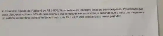 2- O salário líquido de Rafael é de R 3.000,00 por mês e ele planilhou todas as suas despesas Percebendo que
suas despesas cobrem 90%  de seu salário e que o restante ele economiza, e sabendo que o valor das despesas e
do salário se manteve constante em um ano, qual foi o valor total economizado nesse período?