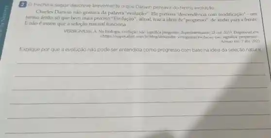 2 O trecho a seguir descreve brevemente o que Darwin pensava do termo evolução.
Charles Darwin não gostava da palavra"evolução ". Ele preferia "descendência com modificação"-um
termo árido, só que bem mais preciso. "Evolução ", afinal, traz a ideia de"progresso", de andar para a frente.
E não é assim que a seleção natural funciona.
VERSIGNASSI, A. Na evolução não significa progresso 23 out. 2019. Disponível em:
<https://super.abril.com -significa-progressol>.
Acesso em: 7 abr. 2021.
Explique por que a evolução não pode ser entendida como progresso com base na ideia da seleção natural.
__